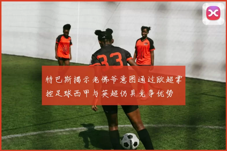 特巴斯揭示老佛爷意图通过欧超掌控足球西甲与英超仍具竞争优势