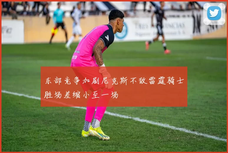 东部竞争加剧尼克斯不敌雷霆骑士胜场差缩小至一场