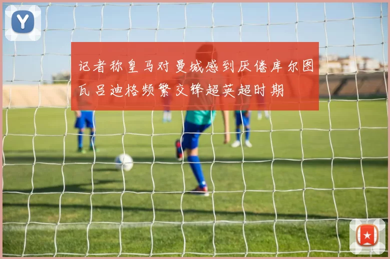 记者称皇马对曼城感到厌倦库尔图瓦吕迪格频繁交锋超英超时期