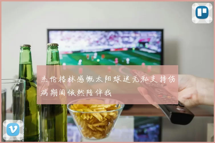 杰伦格林感慨太阳球迷无私支持伤病期间依然陪伴我