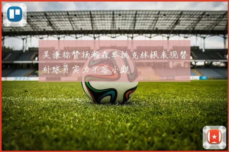 吴谦称赞杨瀚森单挑克林根表现替补球员实力不容小觑