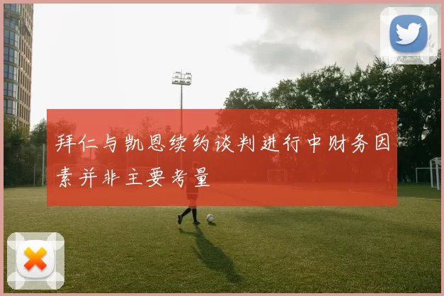 拜仁与凯恩续约谈判进行中财务因素并非主要考量