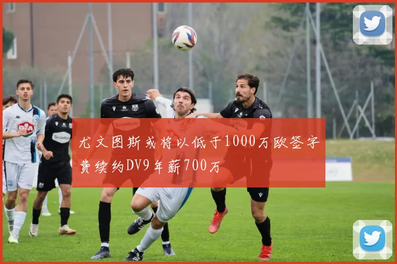 尤文图斯或将以低于1000万欧签字费续约DV9年薪700万