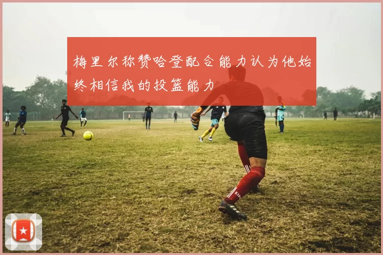 梅里尔称赞哈登配合能力认为他始终相信我的投篮能力