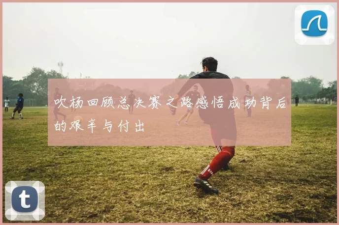 吹杨回顾总决赛之路感悟成功背后的艰辛与付出