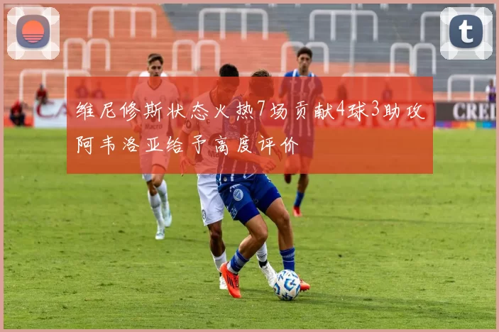 维尼修斯状态火热7场贡献4球3助攻阿韦洛亚给予高度评价