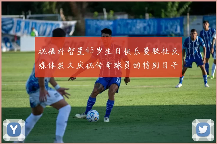 祝福朴智星45岁生日快乐曼联社交媒体发文庆祝传奇球员的特别日子