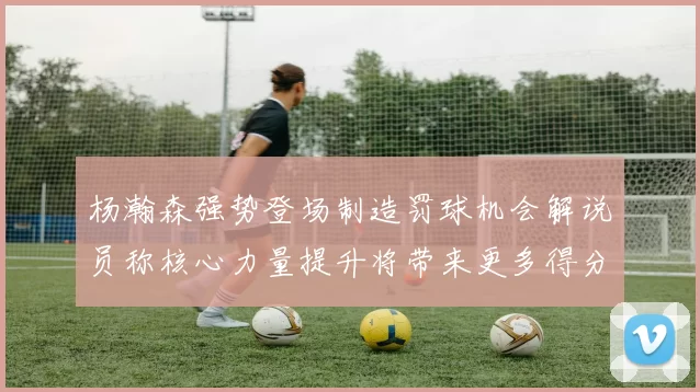 杨瀚森强势登场制造罚球机会解说员称核心力量提升将带来更多得分可能