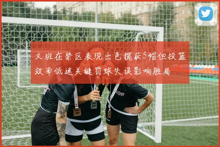 文班在禁区表现出色揽获5帽但投篮效率低迷关键罚球失误影响胜局