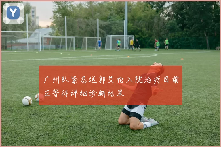 广州队紧急送郭艾伦入院治疗目前正等待详细诊断结果
