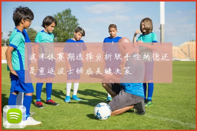 波津休赛期选择分析联手伦纳德还是重返波士顿成关键决策