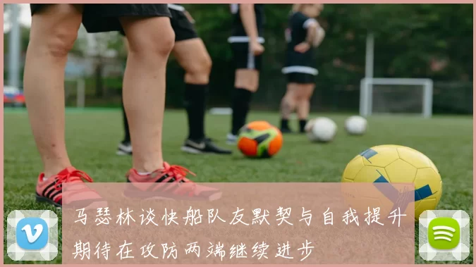 马瑟林谈快船队友默契与自我提升期待在攻防两端继续进步